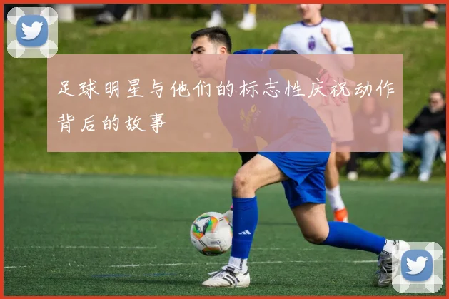 足球明星与他们的标志性庆祝动作背后的故事